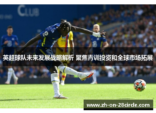 英超球队未来发展战略解析 聚焦青训投资和全球市场拓展