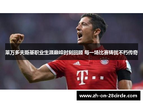 莱万多夫斯基职业生涯巅峰时刻回顾 每一场比赛铸就不朽传奇