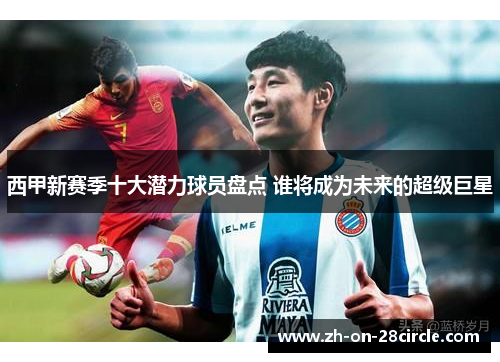 西甲新赛季十大潜力球员盘点 谁将成为未来的超级巨星