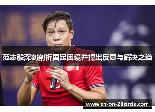 范志毅深刻剖析国足困境并提出反思与解决之道 范志毅深刻剖析国足困境并提出反思与解决之道