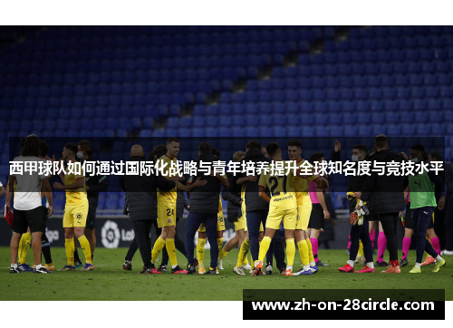 西甲球队如何通过国际化战略与青年培养提升全球知名度与竞技水平 西甲球队如何通过国际化战略与青年培养提升全球知名度与竞技水平