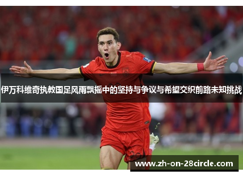 伊万科维奇执教国足风雨飘摇中的坚持与争议与希望交织前路未知挑战