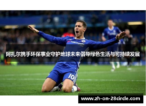 阿扎尔携手环保事业守护地球未来倡导绿色生活与可持续发展