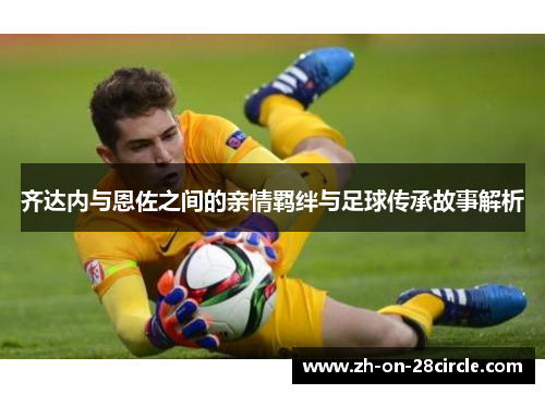 齐达内与恩佐之间的亲情羁绊与足球传承故事解析